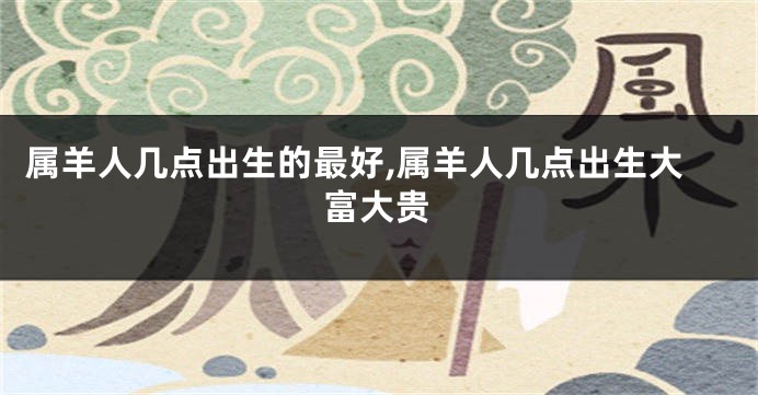 属羊人几点出生的最好,属羊人几点出生大富大贵