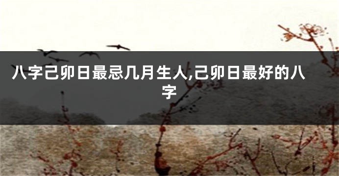 八字己卯日最忌几月生人,己卯日最好的八字
