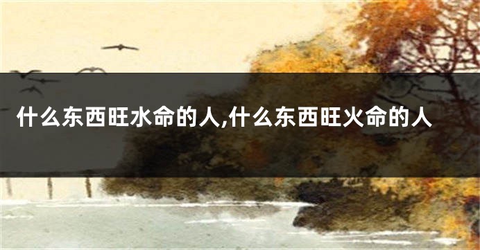 什么东西旺水命的人,什么东西旺火命的人