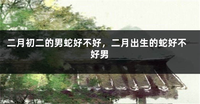 二月初二的男蛇好不好，二月出生的蛇好不好男