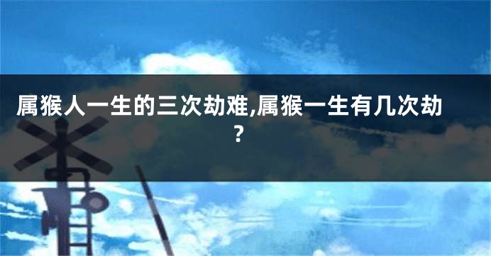 属猴人一生的三次劫难,属猴一生有几次劫?