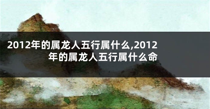 2012年的属龙人五行属什么,2012年的属龙人五行属什么命