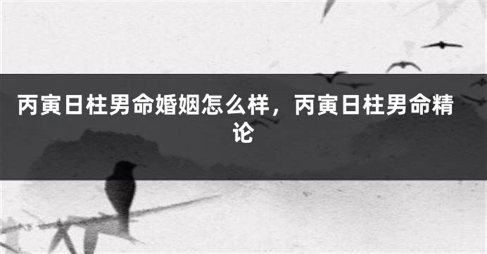 丙寅日柱男命婚姻怎么样，丙寅日柱男命精论