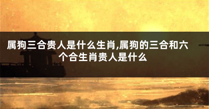 属狗三合贵人是什么生肖,属狗的三合和六个合生肖贵人是什么