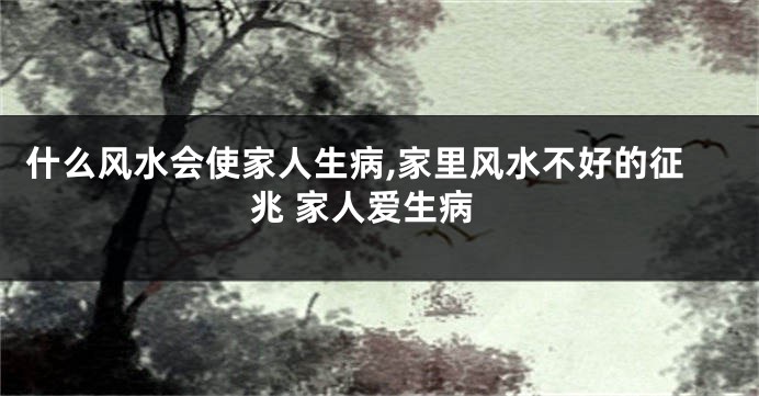 什么风水会使家人生病,家里风水不好的征兆 家人爱生病