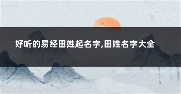好听的易经田姓起名字,田姓名字大全