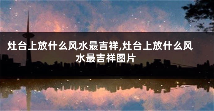 灶台上放什么风水最吉祥,灶台上放什么风水最吉祥图片