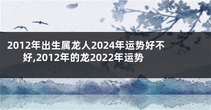 2012年出生属龙人2024年运势好不好,2012年的龙2022年运势