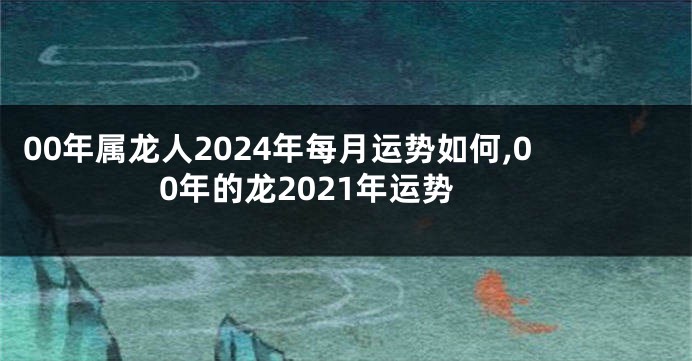 00年属龙人2024年每月运势如何,00年的龙2021年运势