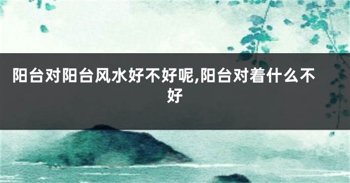阳台对阳台风水好不好呢,阳台对着什么不好