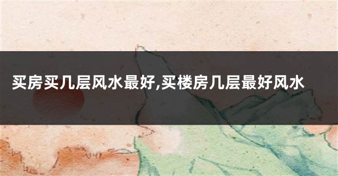买房买几层风水最好,买楼房几层最好风水