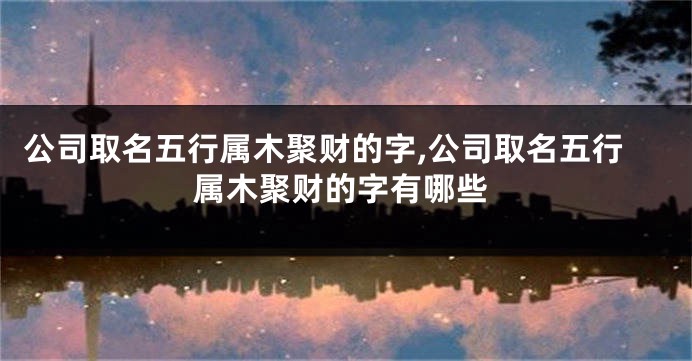 公司取名五行属木聚财的字,公司取名五行属木聚财的字有哪些
