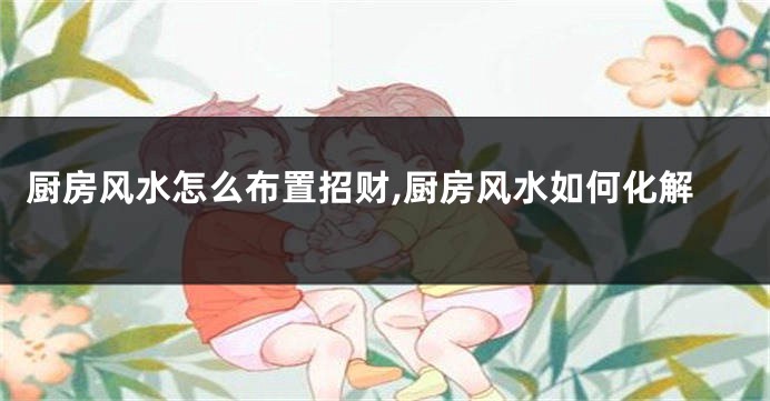 厨房风水怎么布置招财,厨房风水如何化解