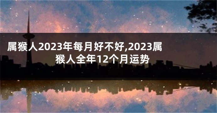 属猴人2023年每月好不好,2023属猴人全年12个月运势