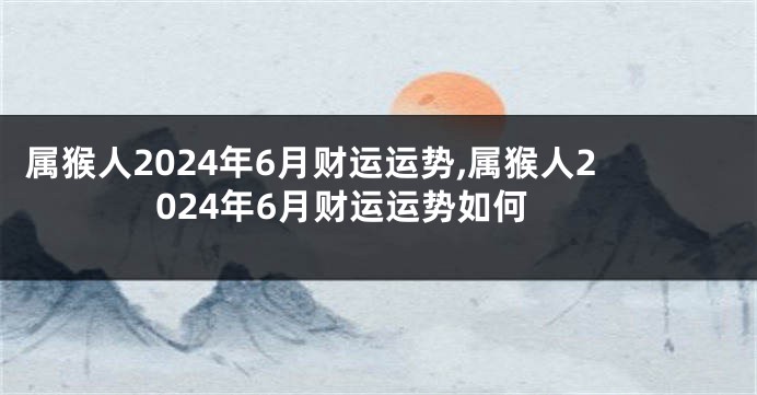 属猴人2024年6月财运运势,属猴人2024年6月财运运势如何