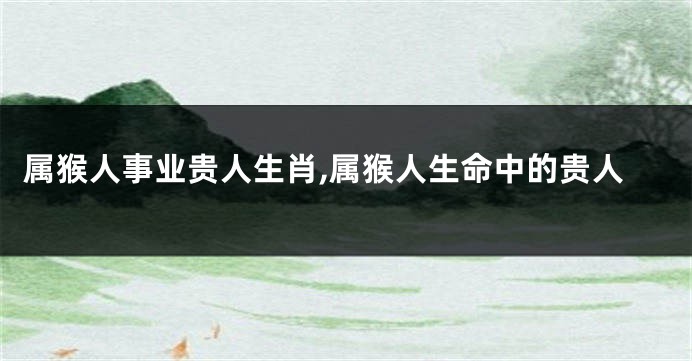 属猴人事业贵人生肖,属猴人生命中的贵人