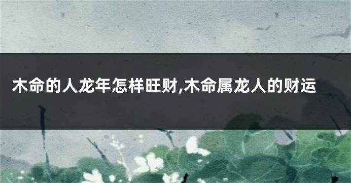 木命的人龙年怎样旺财,木命属龙人的财运