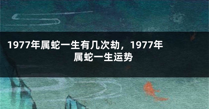 1977年属蛇一生有几次劫，1977年属蛇一生运势