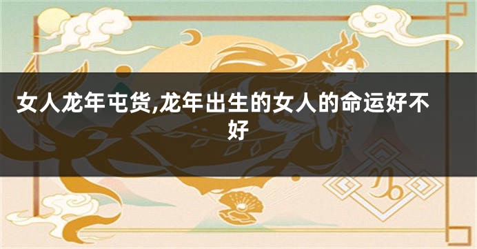 女人龙年屯货,龙年出生的女人的命运好不好