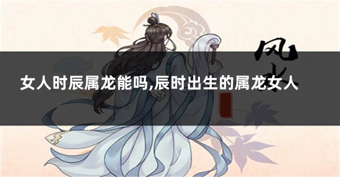女人时辰属龙能吗,辰时出生的属龙女人