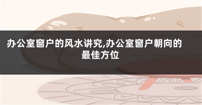 办公室窗户的风水讲究,办公室窗户朝向的最佳方位