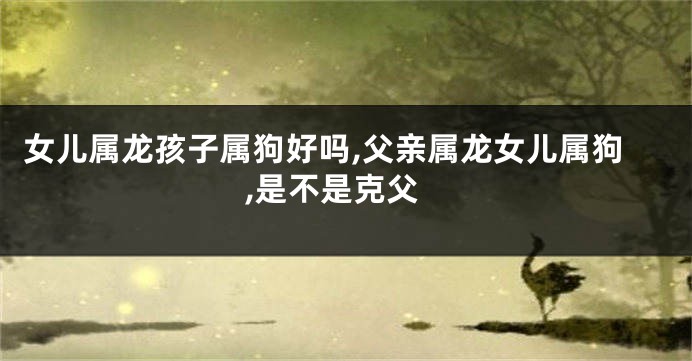 女儿属龙孩子属狗好吗,父亲属龙女儿属狗,是不是克父