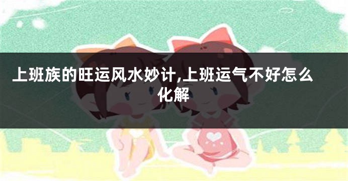 上班族的旺运风水妙计,上班运气不好怎么化解