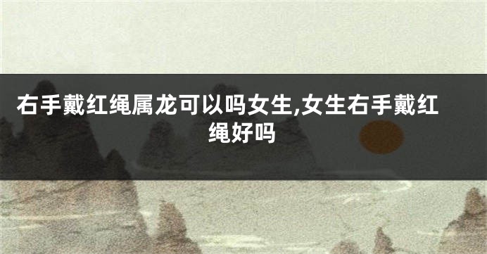 右手戴红绳属龙可以吗女生,女生右手戴红绳好吗