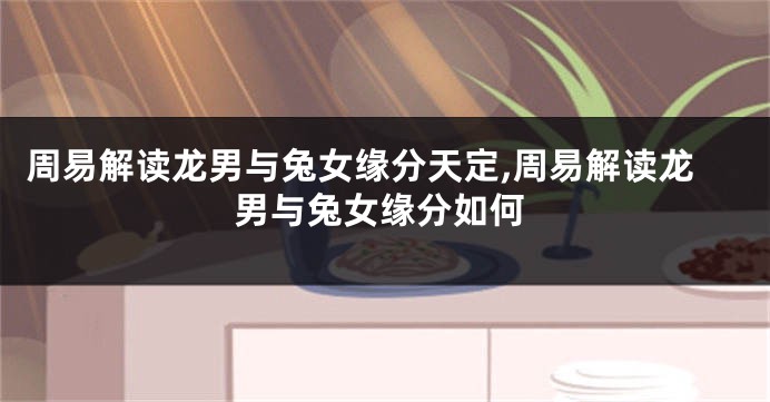 周易解读龙男与兔女缘分天定,周易解读龙男与兔女缘分如何