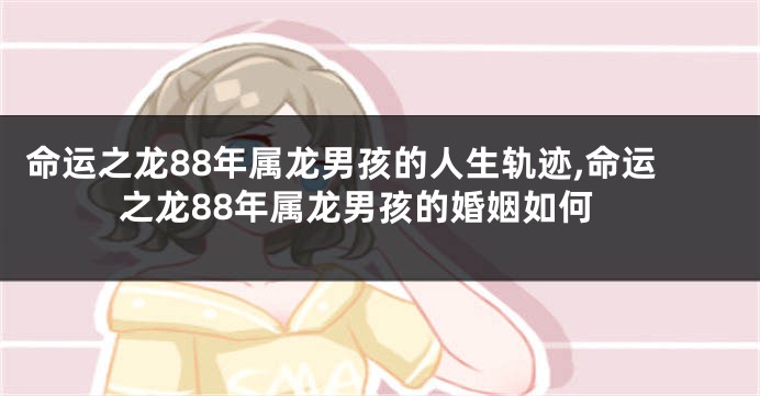 命运之龙88年属龙男孩的人生轨迹,命运之龙88年属龙男孩的婚姻如何