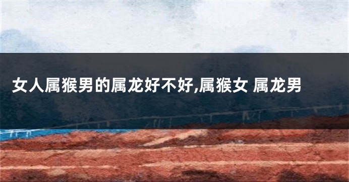 女人属猴男的属龙好不好,属猴女 属龙男