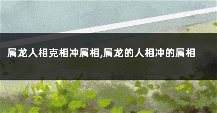 属龙人相克相冲属相,属龙的人相冲的属相