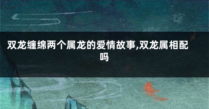 双龙缠绵两个属龙的爱情故事,双龙属相配吗
