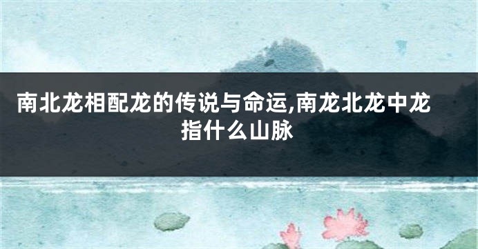 南北龙相配龙的传说与命运,南龙北龙中龙指什么山脉