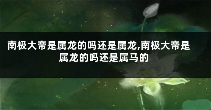南极大帝是属龙的吗还是属龙,南极大帝是属龙的吗还是属马的
