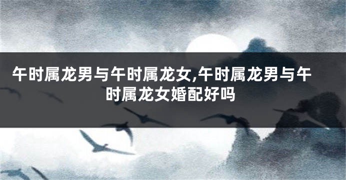 午时属龙男与午时属龙女,午时属龙男与午时属龙女婚配好吗