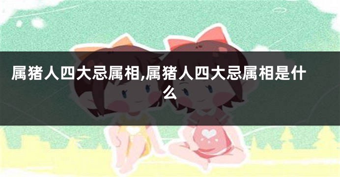 属猪人四大忌属相,属猪人四大忌属相是什么