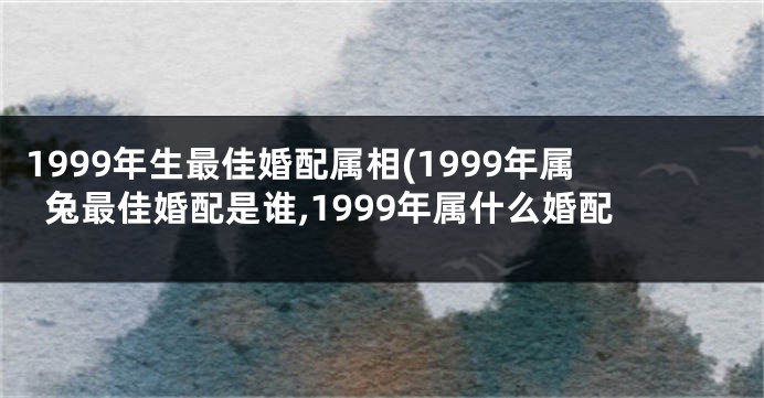 1999年生最佳婚配属相(1999年属兔最佳婚配是谁,1999年属什么婚配