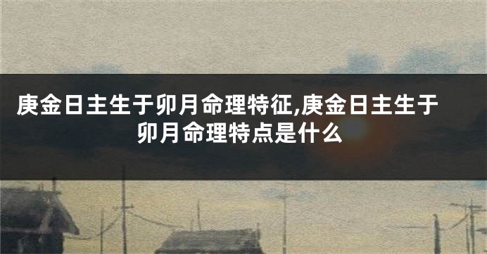庚金日主生于卯月命理特征,庚金日主生于卯月命理特点是什么