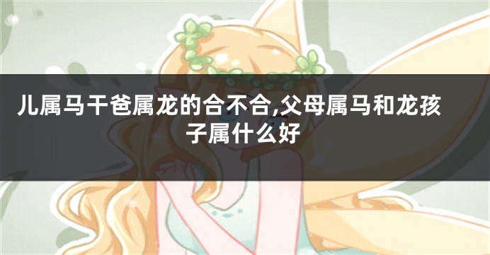 儿属马干爸属龙的合不合,父母属马和龙孩子属什么好