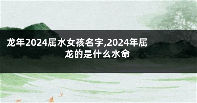 龙年2024属水女孩名字,2024年属龙的是什么水命