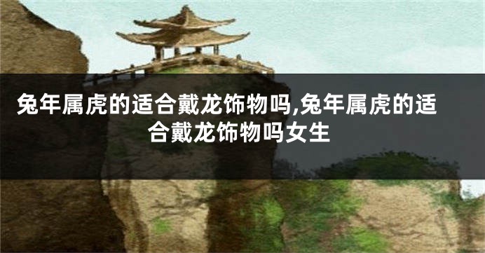 兔年属虎的适合戴龙饰物吗,兔年属虎的适合戴龙饰物吗女生