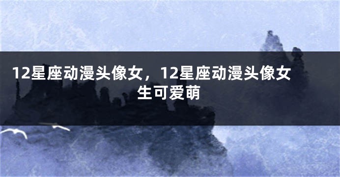 12星座动漫头像女，12星座动漫头像女生可爱萌