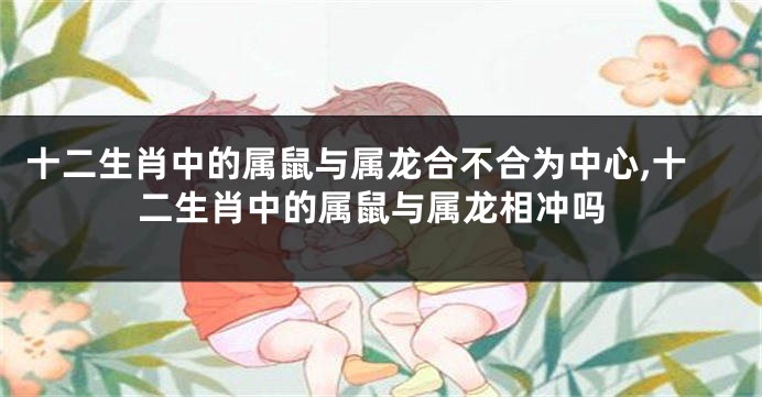 十二生肖中的属鼠与属龙合不合为中心,十二生肖中的属鼠与属龙相冲吗