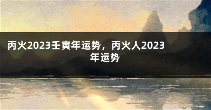 丙火2023壬寅年运势，丙火人2023年运势