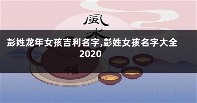 彭姓龙年女孩吉利名字,彭姓女孩名字大全2020