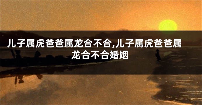 儿子属虎爸爸属龙合不合,儿子属虎爸爸属龙合不合婚姻