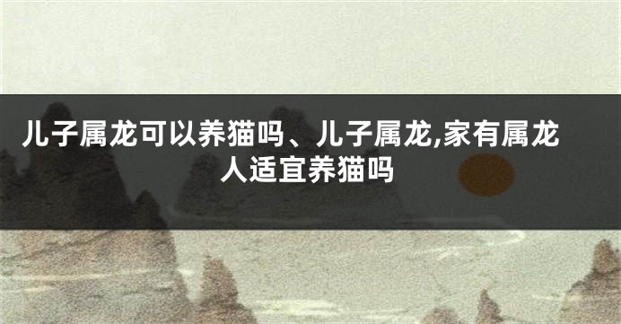 儿子属龙可以养猫吗、儿子属龙,家有属龙人适宜养猫吗