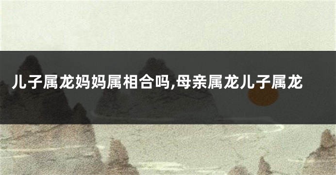 儿子属龙妈妈属相合吗,母亲属龙儿子属龙