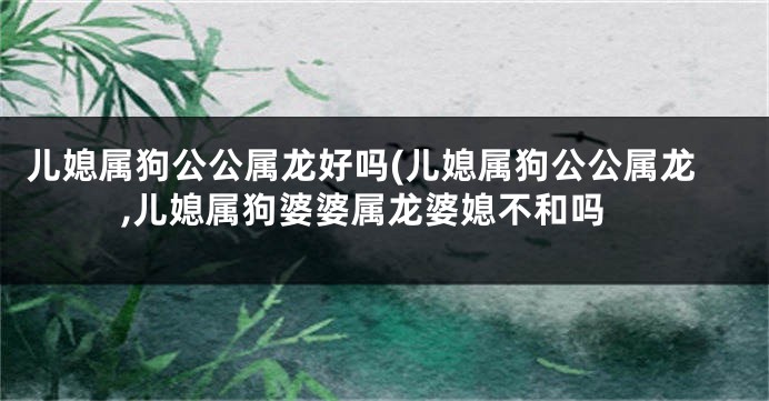 儿媳属狗公公属龙好吗(儿媳属狗公公属龙,儿媳属狗婆婆属龙婆媳不和吗